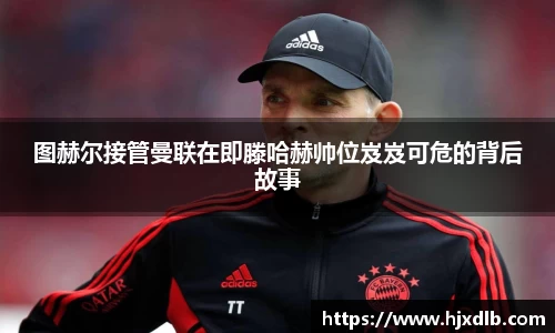 图赫尔接管曼联在即滕哈赫帅位岌岌可危的背后故事